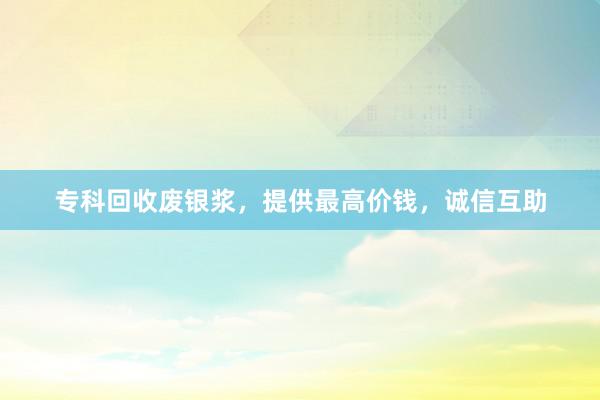 专科回收废银浆，提供最高价钱，诚信互助