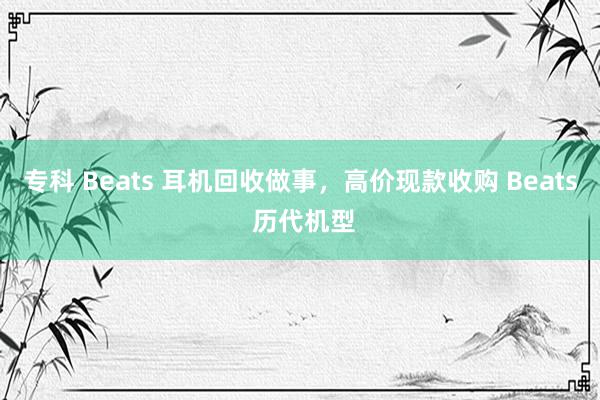 专科 Beats 耳机回收做事，高价现款收购 Beats 历代机型