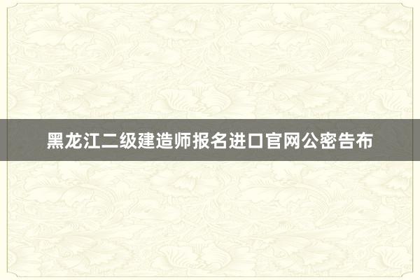 黑龙江二级建造师报名进口官网公密告布